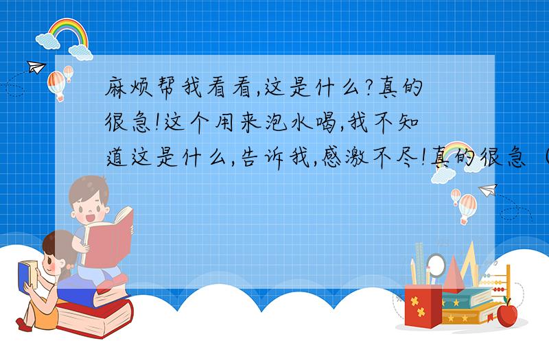 麻烦帮我看看,这是什么?真的很急!这个用来泡水喝,我不知道这是什么,告诉我,感激不尽!真的很急（像米粒那样大小,颜色是棕黑色的.）