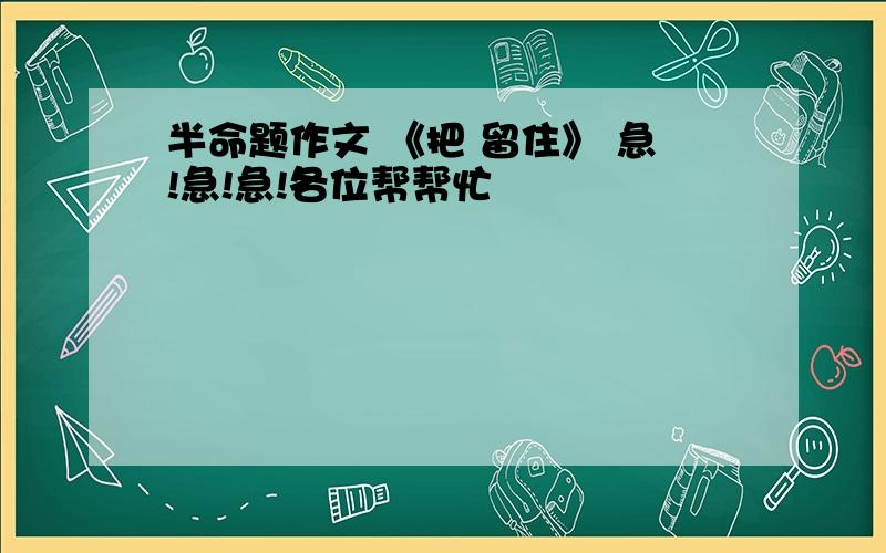 半命题作文 《把 留住》 急!急!急!各位帮帮忙