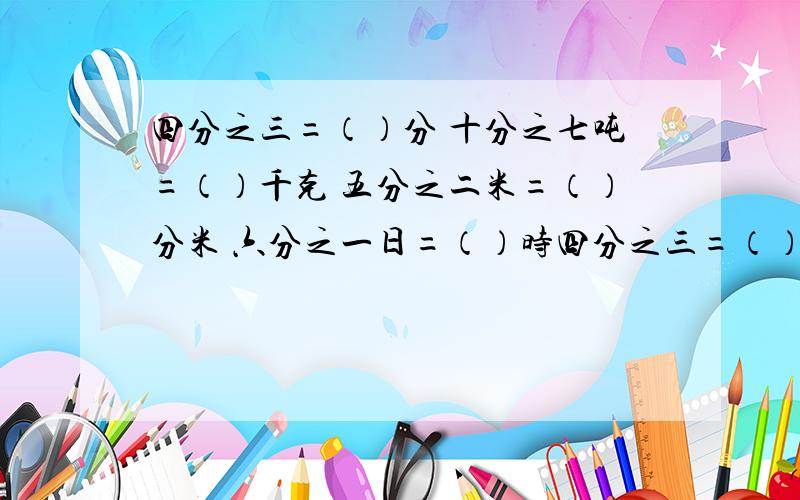 四分之三=（）分 十分之七吨=（）千克 五分之二米=（）分米 六分之一日=（）时四分之三=（）分 十分之七吨=（）千克 五分之二米=（）分米 六分之一日=（）时 有解题方法的