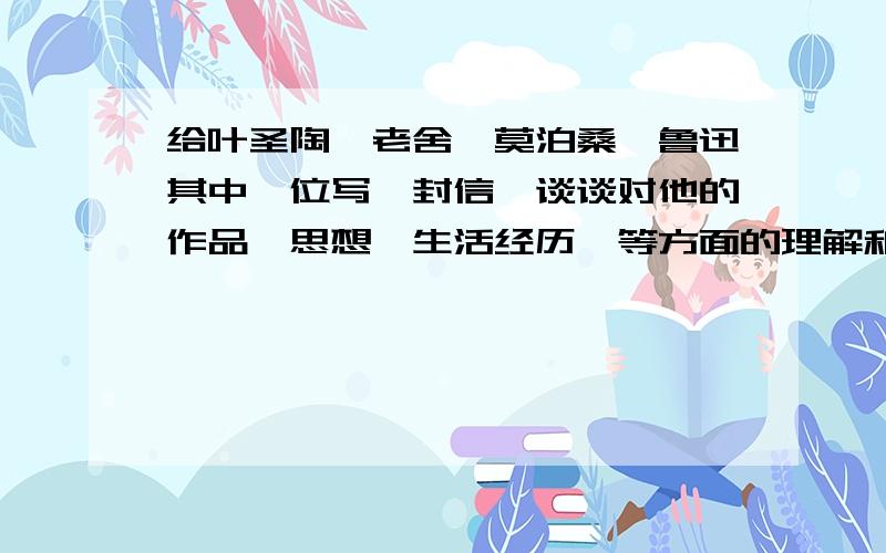 给叶圣陶,老舍,莫泊桑,鲁迅其中一位写一封信,谈谈对他的作品,思想,生活经历,等方面的理解和感悟.