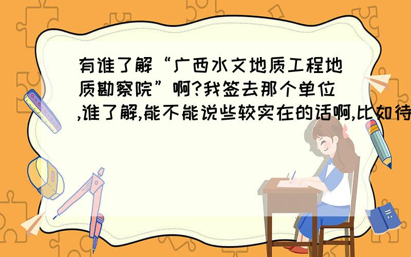 有谁了解“广西水文地质工程地质勘察院”啊?我签去那个单位,谁了解,能不能说些较实在的话啊,比如待遇怎么样啊?单位效益如何,单位规模什么的………………谢谢啦