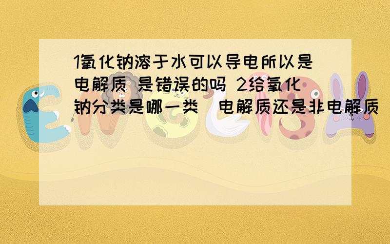 1氧化钠溶于水可以导电所以是电解质 是错误的吗 2给氧化钠分类是哪一类（电解质还是非电解质）