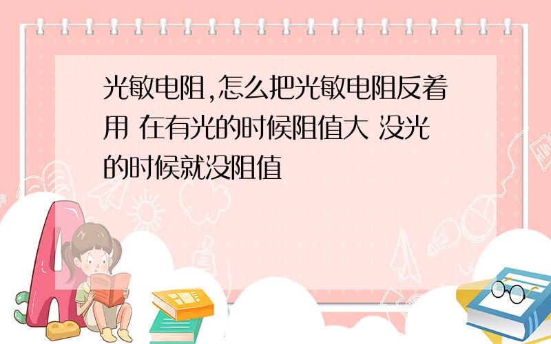 光敏电阻,怎么把光敏电阻反着用 在有光的时候阻值大 没光的时候就没阻值