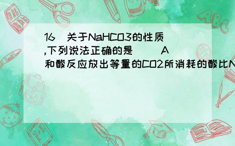 16．关于NaHCO3的性质,下列说法正确的是（ ）A．和酸反应放出等量的CO2所消耗的酸比Na2CO3少B．相同温度下溶解度比NaCO3要大C．热稳定性比Na2CO3小D．NaHCO3只能和酸作用不能和碱作用