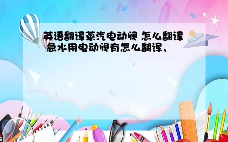 英语翻译蒸汽电动阀 怎么翻译 急水用电动阀有怎么翻译，