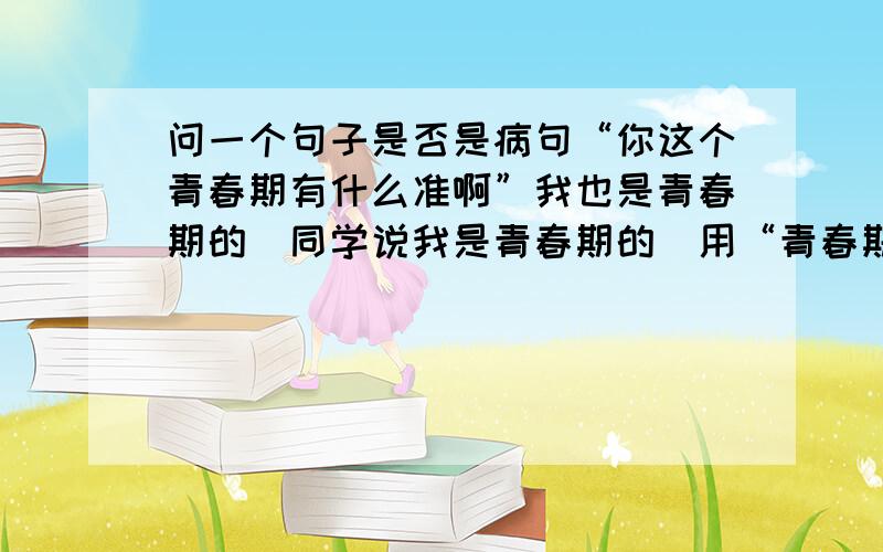 问一个句子是否是病句“你这个青春期有什么准啊”我也是青春期的　同学说我是青春期的　用“青春期”就不对了　他的意思是如果你说一句话　用一个词　如果你属于那个词的范围　那