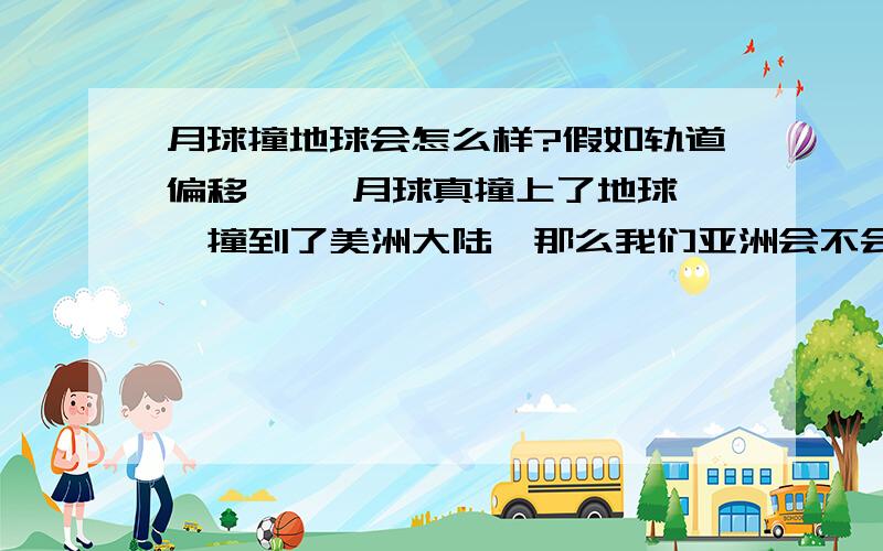 月球撞地球会怎么样?假如轨道偏移 ,  月球真撞上了地球,撞到了美洲大陆,那么我们亚洲会不会没事啊?因为月球不算大,最多也就是3个美国那么大  就算月球撞到了地球,月球毁灭   地球留下一