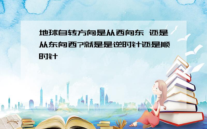 地球自转方向是从西向东 还是从东向西?就是是逆时针还是顺时针