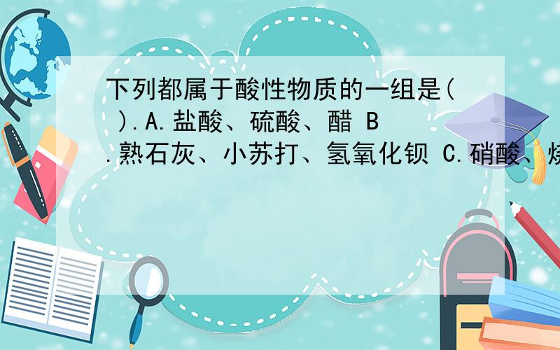 下列都属于酸性物质的一组是( ).A.盐酸、硫酸、醋 B.熟石灰、小苏打、氢氧化钡 C.硝酸、烧碱、醋 D.氢氧化钡、氢氧化钾、氢氧化钠