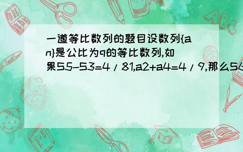 一道等比数列的题目设数列{an}是公比为q的等比数列,如果S5-S3=4/81,a2+a4=4/9,那么S6=?俺只有一天假了咋没人知道做呢？===========================俺也是这样做的，可是不会解那个方程组，得出来的q