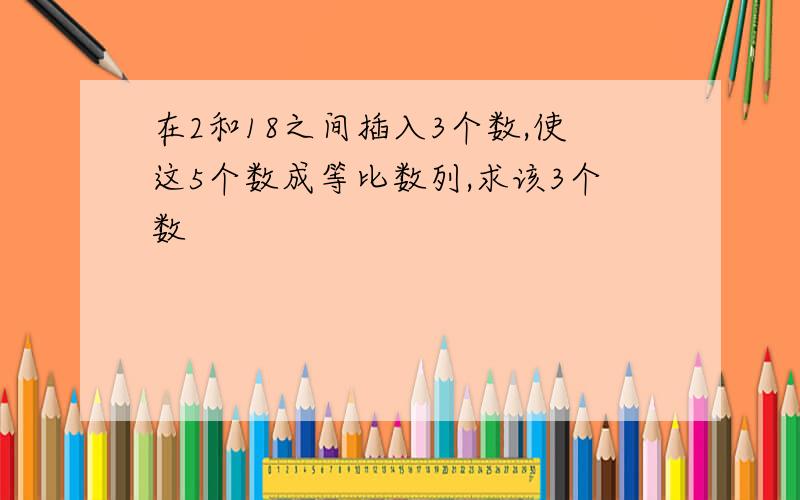 在2和18之间插入3个数,使这5个数成等比数列,求该3个数