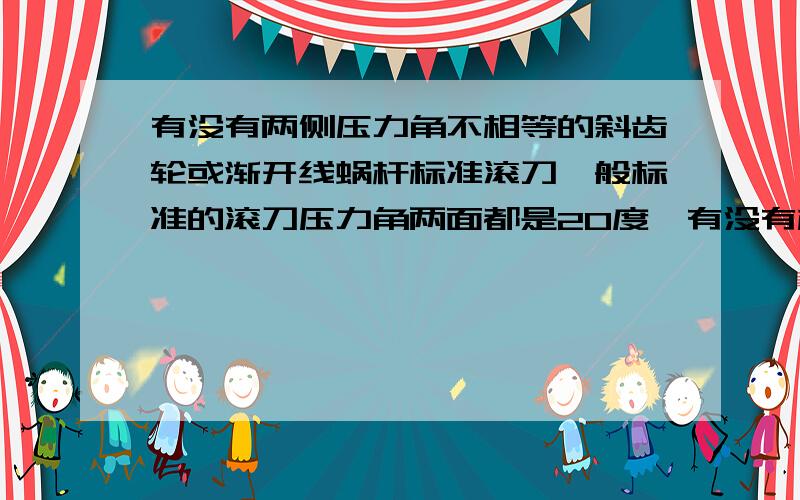 有没有两侧压力角不相等的斜齿轮或渐开线蜗杆标准滚刀一般标准的滚刀压力角两面都是20度,有没有标准滚刀两侧压力角不相等(比如压力角一侧为20度,另外一侧为25度）.