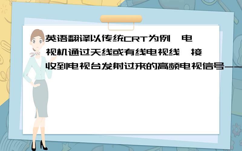 英语翻译以传统CRT为例,电视机通过天线或有线电视线,接收到电视台发射过来的高频电视信号---经过高频头选频,选到所需要的电台频率,再经过变频,变成中频信号----送给电视机的中放电路---