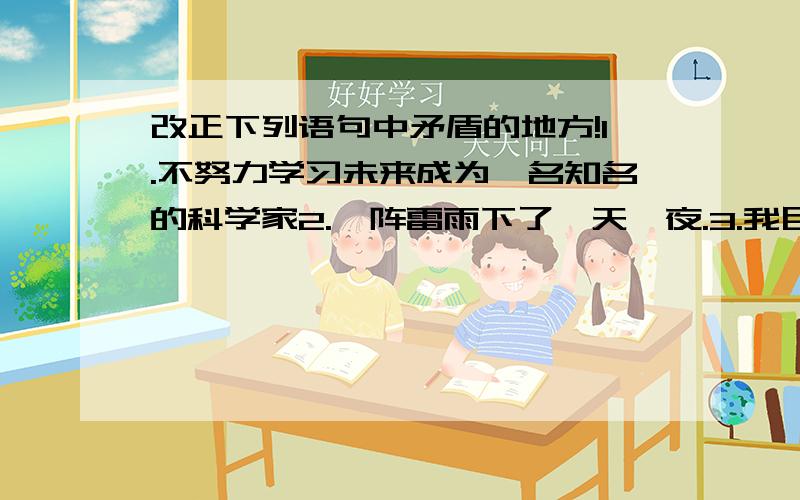 改正下列语句中矛盾的地方!1.不努力学习未来成为一名知名的科学家2.一阵雷雨下了一天一夜.3.我目不转睛地盯着黑板,把题目从左往右反复看了好几遍.4.自己想成绩好但又怕上课,背书,做练