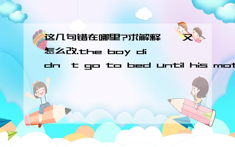 这几句错在哪里?求解释、、又怎么改.the boy didn't go to bed until his mother came / the boy will go to bed after his mother comes / the boy doesn't go to bed before his mother came