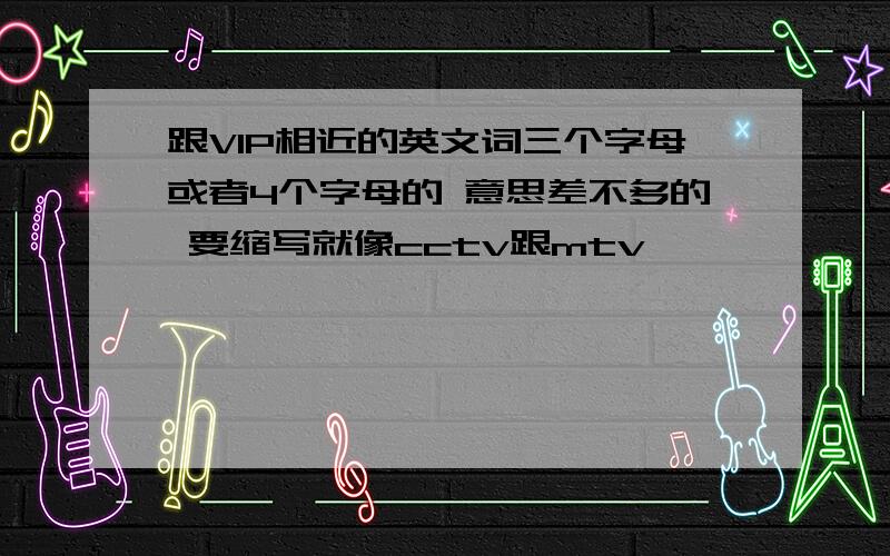 跟VIP相近的英文词三个字母或者4个字母的 意思差不多的 要缩写就像cctv跟mtv