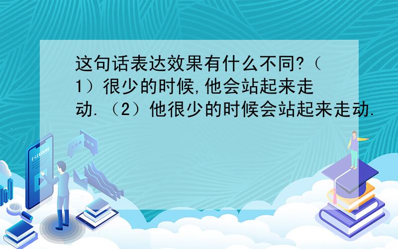 这句话表达效果有什么不同?（1）很少的时候,他会站起来走动.（2）他很少的时候会站起来走动.