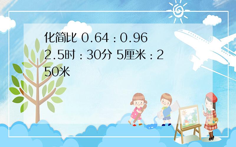 化简比 0.64：0.96 2.5时：30分 5厘米：250米