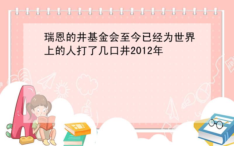 瑞恩的井基金会至今已经为世界上的人打了几口井2012年