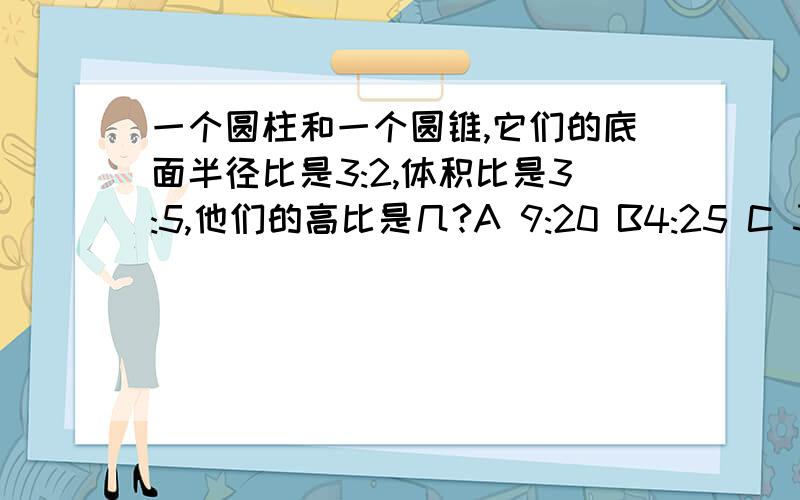 一个圆柱和一个圆锥,它们的底面半径比是3:2,体积比是3:5,他们的高比是几?A 9:20 B4:25 C 3:10 D 4:15