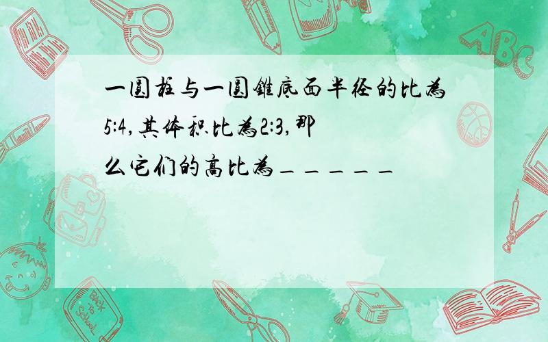 一圆柱与一圆锥底面半径的比为5:4,其体积比为2:3,那么它们的高比为_____