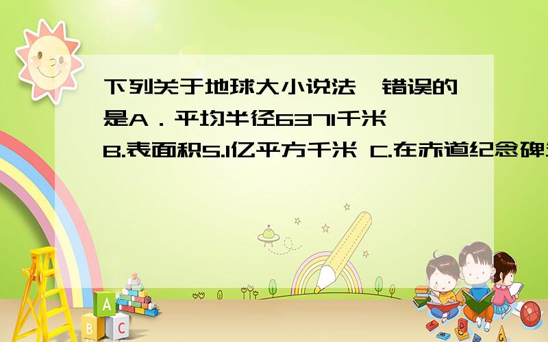 下列关于地球大小说法,错误的是A．平均半径6371千米 B.表面积5.1亿平方千米 C.在赤道纪念碑处“坐地日行八万里” D.从北京东行绕地球一周约4万千米