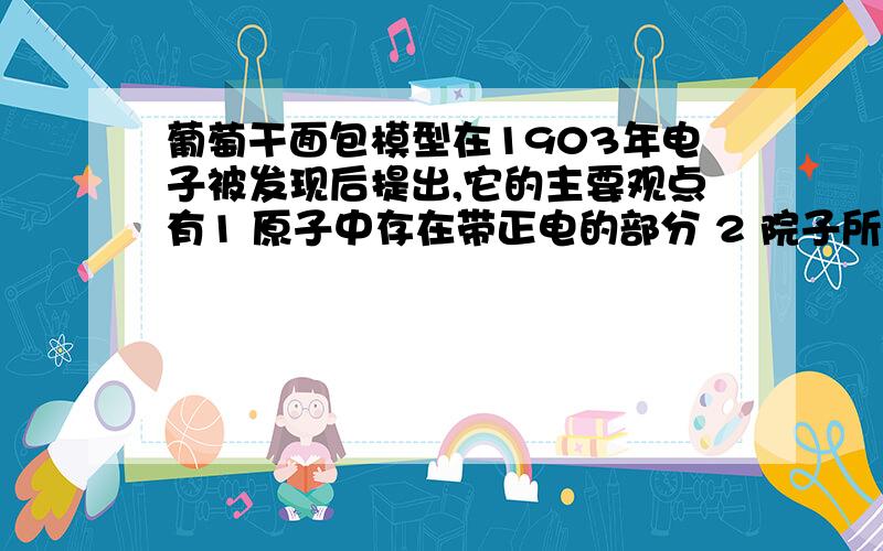 葡萄干面包模型在1903年电子被发现后提出,它的主要观点有1 原子中存在带正电的部分 2 院子所带的政府电量一定相等 3 原子中的正电荷是均匀分布在整个院子的球形体内,电子则均匀分布在