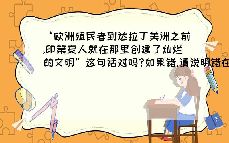 “欧洲殖民者到达拉丁美洲之前,印第安人就在那里创建了灿烂的文明”这句话对吗?如果错,请说明错在哪里!