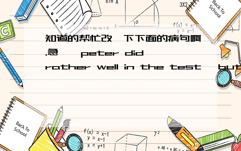 知道的帮忙改一下下面的病句啊.急……peter did rather well in the test ,but i did rather badly.someone must take your bike last night.i would love to can song ,but ai judt can't.the bell rings in the end of the lesson.my friends were w