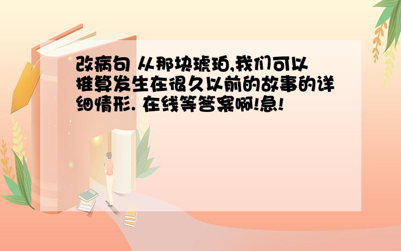 改病句 从那块琥珀,我们可以推算发生在很久以前的故事的详细情形. 在线等答案啊!急!