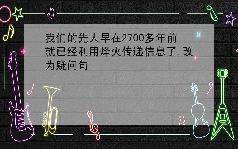 我们的先人早在2700多年前就已经利用烽火传递信息了.改为疑问句