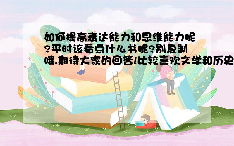 如何提高表达能力和思维能力呢?平时该看点什么书呢?别复制哦.期待大家的回答!比较喜欢文学和历史方面的