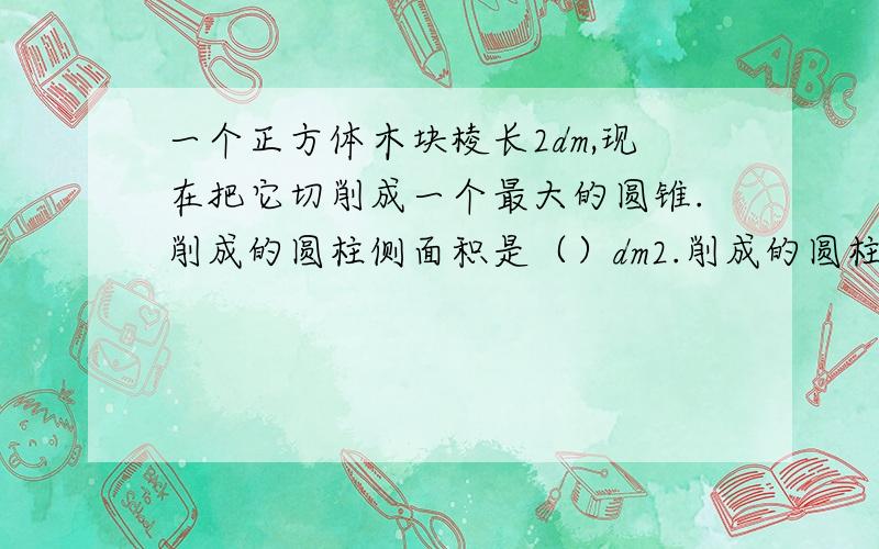 一个正方体木块棱长2dm,现在把它切削成一个最大的圆锥.削成的圆柱侧面积是（）dm2.削成的圆柱体积占原来正方体体积的（）%.