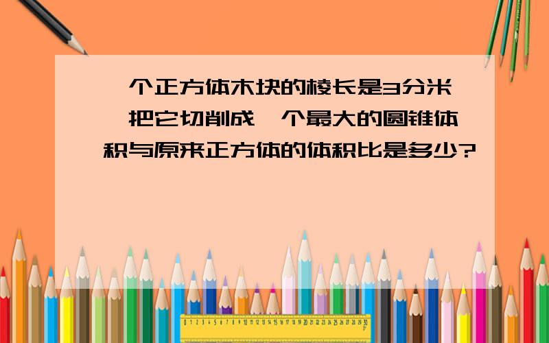 一个正方体木块的棱长是3分米,把它切削成一个最大的圆锥体积与原来正方体的体积比是多少?