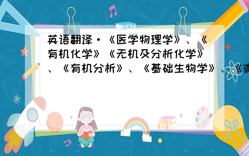 英语翻译·《医学物理学》、《有机化学》《无机及分析化学》、《有机分析》、《基础生物学》、《微生物学》、《仪器分析》、《生物化学》、《细胞生物学》、《分子生物学》、《生