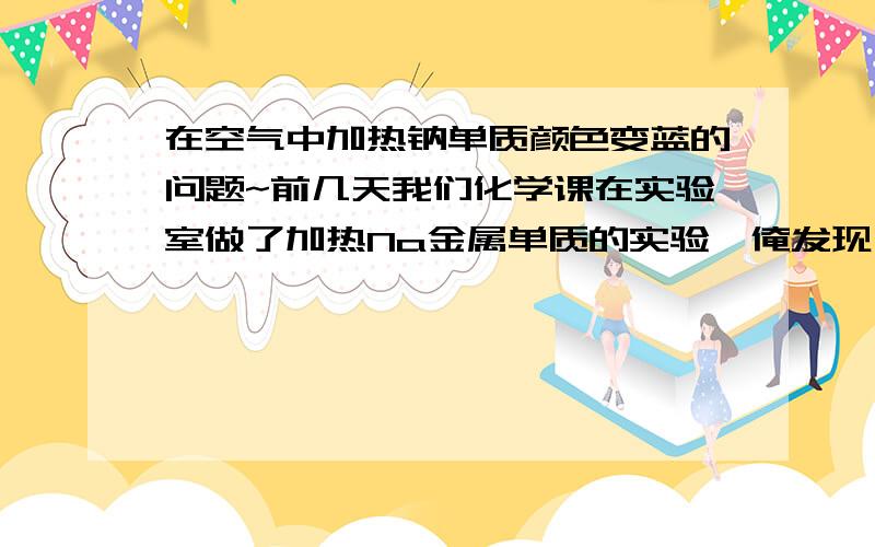 在空气中加热钠单质颜色变蓝的问题~前几天我们化学课在实验室做了加热Na金属单质的实验,俺发现一个问题~我把钠块从煤油中拿出,放在蒸发皿里加热,钠块先熔成了光亮银色的小球,随后突