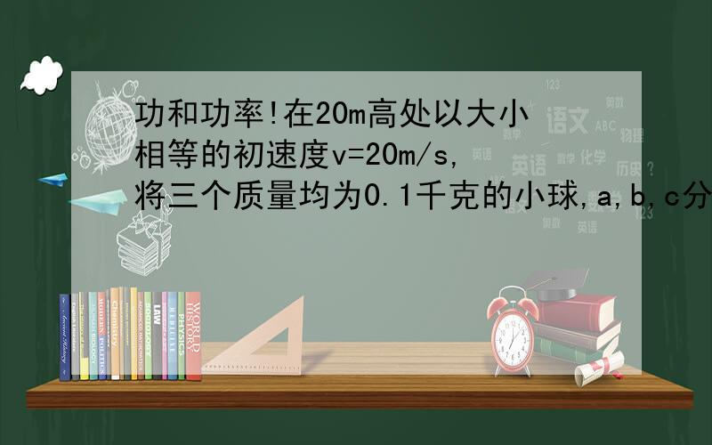 功和功率!在20m高处以大小相等的初速度v=20m/s,将三个质量均为0.1千克的小球,a,b,c分别竖直上抛,平抛和自由落下,从抛出到落地的全过程中,求重力对三个球做的功和平均功率.(不计空气阻力,g取