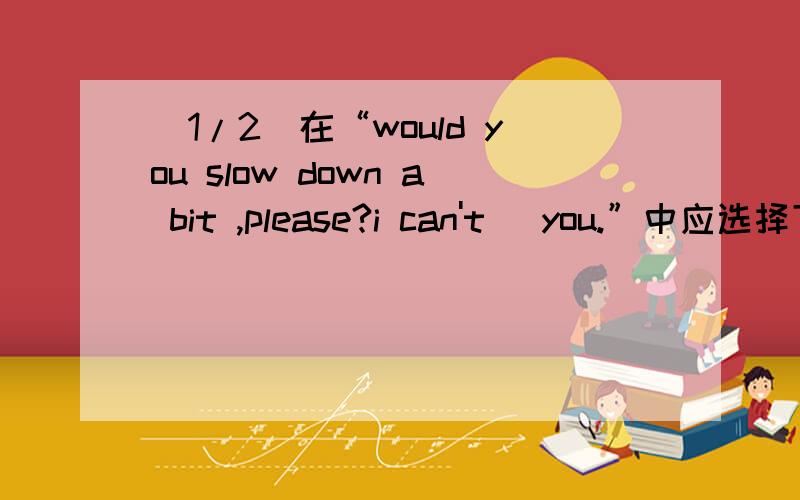 (1/2)在“would you slow down a bit ,please?i can't _you.”中应选择下列那项填写.A.keep