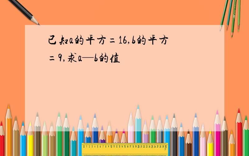 已知a的平方=16,b的平方=9,求a—b的值