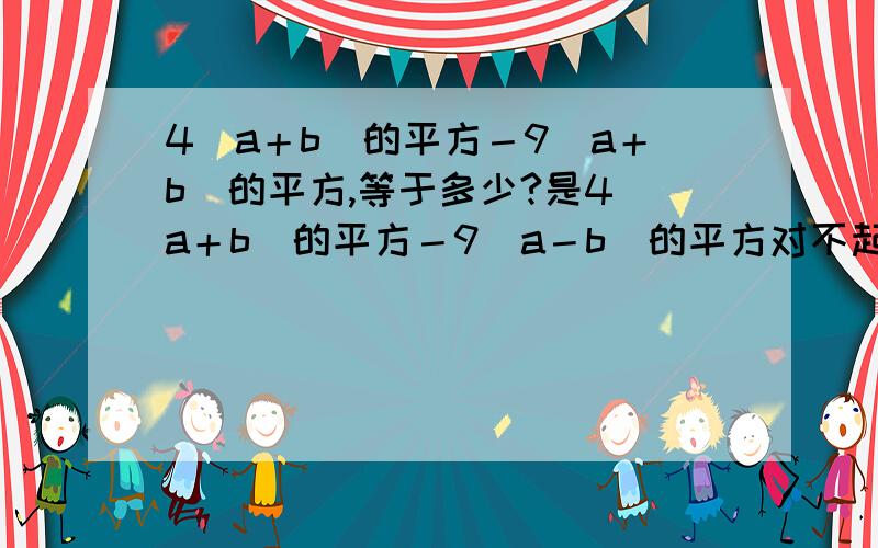 4（a＋b）的平方－9（a＋b）的平方,等于多少?是4（a＋b）的平方－9（a－b）的平方对不起，打错了