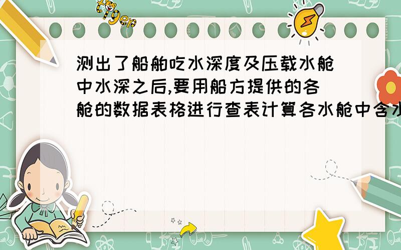 测出了船舶吃水深度及压载水舱中水深之后,要用船方提供的各舱的数据表格进行查表计算各水舱中含水的体积,如果舱水深度处在表格中有数据的两个深度之间（比如深度3.0m和3.1m可以在表格