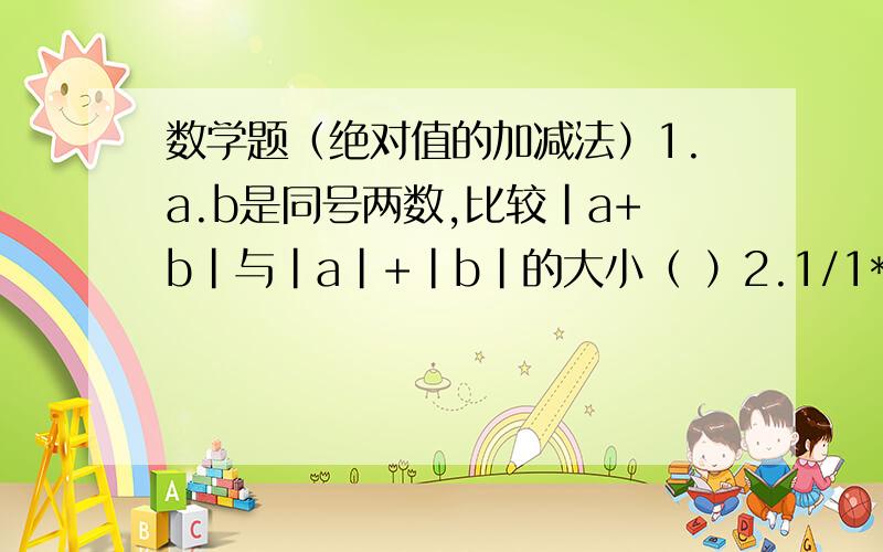 数学题（绝对值的加减法）1.a.b是同号两数,比较|a+b|与|a|+|b|的大小（ ）2.1/1*2+1/2*3+1/3*4+...+1/99*1003.---b----a-------0-------c---已知数a,b,c再上图的数轴上对应得点分别是A,B,C其中A,C两点关于原点对称