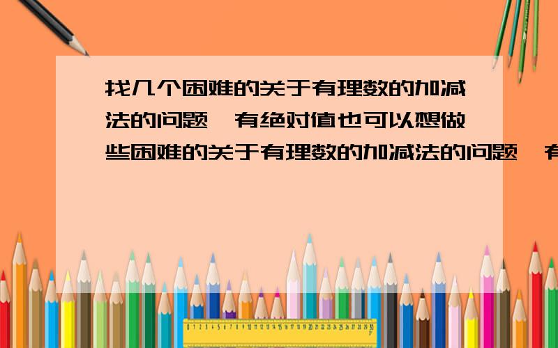 找几个困难的关于有理数的加减法的问题,有绝对值也可以想做些困难的关于有理数的加减法的问题,有绝对值也可以.自己要知道答案再来提问,俄闪了.问把.（初中水平能做得来就行）