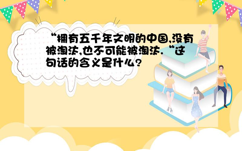 “拥有五千年文明的中国,没有被淘汰,也不可能被淘汰.“这句话的含义是什么?