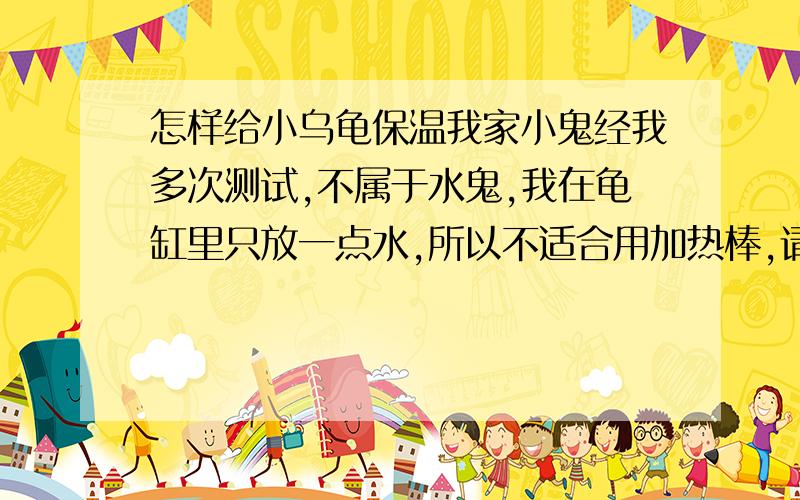 怎样给小乌龟保温我家小鬼经我多次测试,不属于水鬼,我在龟缸里只放一点水,所以不适合用加热棒,请各位朋友给想想办法,冬天怎么给乌龟保温的问题,这两天沈阳天气有点冷,我感觉小龟有点