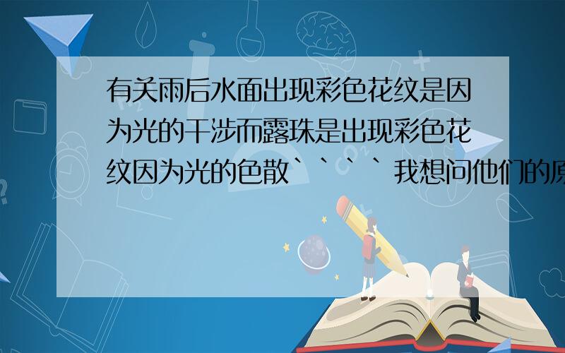 有关雨后水面出现彩色花纹是因为光的干涉而露珠是出现彩色花纹因为光的色散````我想问他们的原理是什么样的,不太明白,第一个有点清楚应该就是薄膜干涉的原理,不过也了解不太详细```不