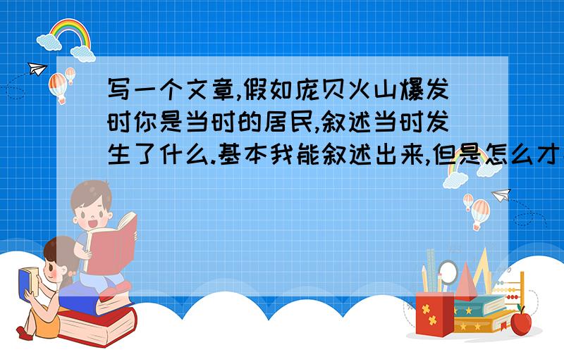 写一个文章,假如庞贝火山爆发时你是当时的居民,叙述当时发生了什么.基本我能叙述出来,但是怎么才能写出让人眼前一亮的感觉呢?从什么角度写会有意思?主要就是写居民的最后一天,有的写