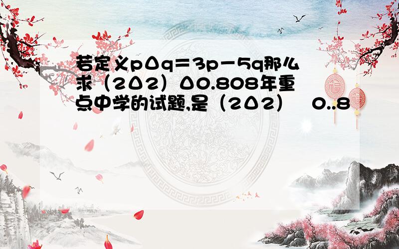 若定义pΔq＝3p－5q那么求（2Δ2）Δ0.808年重点中学的试题,是（2Δ2）▽0..8