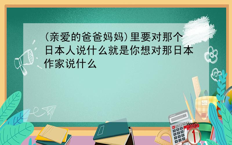 (亲爱的爸爸妈妈)里要对那个日本人说什么就是你想对那日本作家说什么