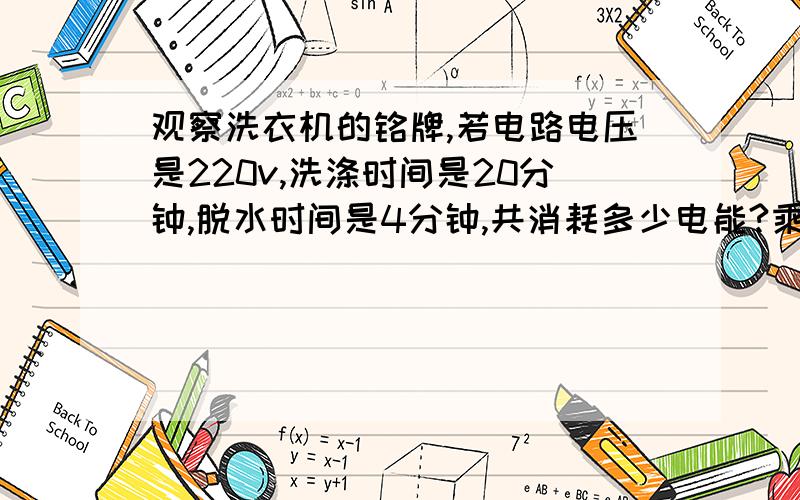 观察洗衣机的铭牌,若电路电压是220v,洗涤时间是20分钟,脱水时间是4分钟,共消耗多少电能?乘号用x代替就行,过程写清楚,我会认真看的- -